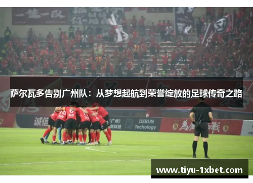 萨尔瓦多告别广州队:从梦想起航到荣誉绽放的足球传奇之路 萨尔瓦多告别广州队:从梦想起航到荣誉绽放的足球传奇之路