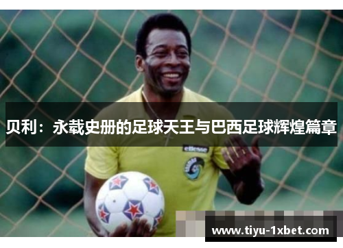 贝利:永载史册的足球天王与巴西足球辉煌篇章 贝利:永载史册的足球天王与巴西足球辉煌篇章
