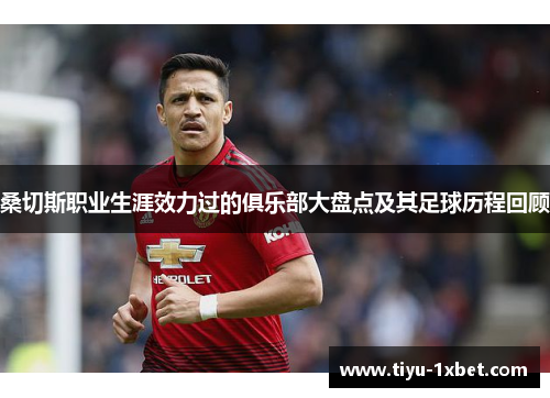 桑切斯职业生涯效力过的俱乐部大盘点及其足球历程回顾 桑切斯职业生涯效力过的俱乐部大盘点及其足球历程回顾