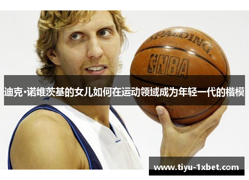 迪克·诺维茨基的女儿如何在运动领域成为年轻一代的楷模 迪克·诺维茨基的女儿如何在运动领域成为年轻一代的楷模