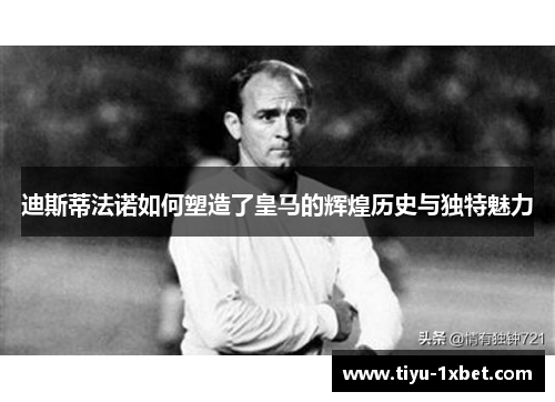 迪斯蒂法诺如何塑造了皇马的辉煌历史与独特魅力 迪斯蒂法诺如何塑造了皇马的辉煌历史与独特魅力