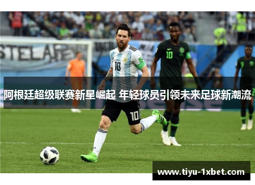 阿根廷超级联赛新星崛起 年轻球员引领未来足球新潮流 阿根廷超级联赛新星崛起 年轻球员引领未来足球新潮流