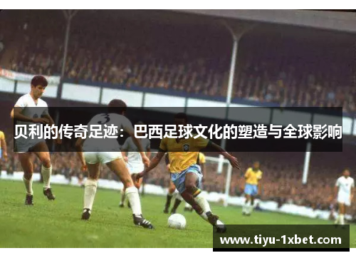 贝利的传奇足迹:巴西足球文化的塑造与全球影响 贝利的传奇足迹:巴西足球文化的塑造与全球影响
