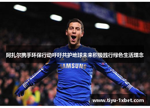 阿扎尔携手环保行动呼吁共护地球未来积极践行绿色生活理念