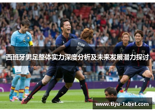 西班牙男足整体实力深度分析及未来发展潜力探讨 西班牙男足整体实力深度分析及未来发展潜力探讨