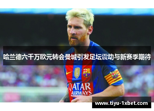 哈兰德六千万欧元转会曼城引发足坛震动与新赛季期待