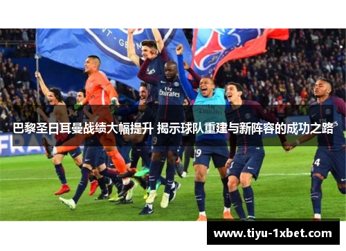 巴黎圣日耳曼战绩大幅提升 揭示球队重建与新阵容的成功之路